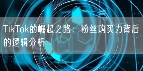 TikTok的崛起之路：粉丝购买力背后的逻辑分析