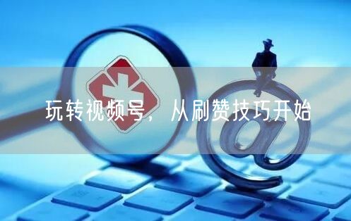 玩转视频号，从刷赞技巧开始