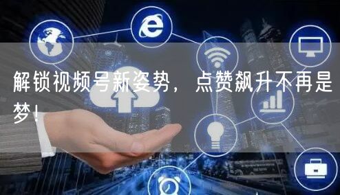 解锁视频号新姿势，点赞飙升不再是梦！
