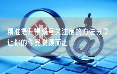 精准提升视频号关注度的方法分享，让你的作品脱颖而出！