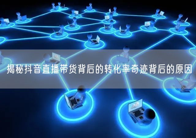 揭秘抖音直播带货背后的转化率奇迹背后的原因