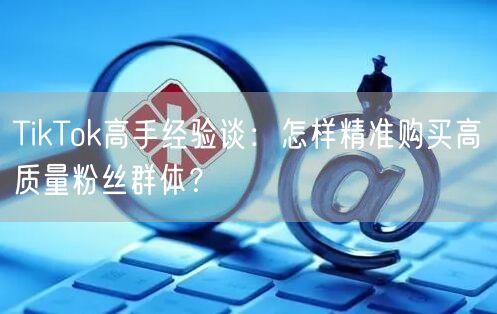 TikTok高手经验谈：怎样精准购买高质量粉丝群体？