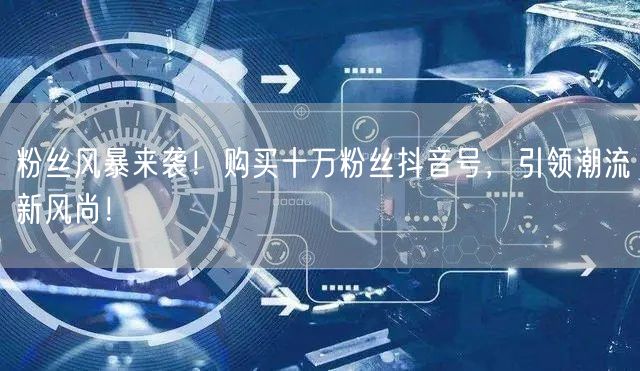 粉丝风暴来袭！购买十万粉丝抖音号，引领潮流新风尚！