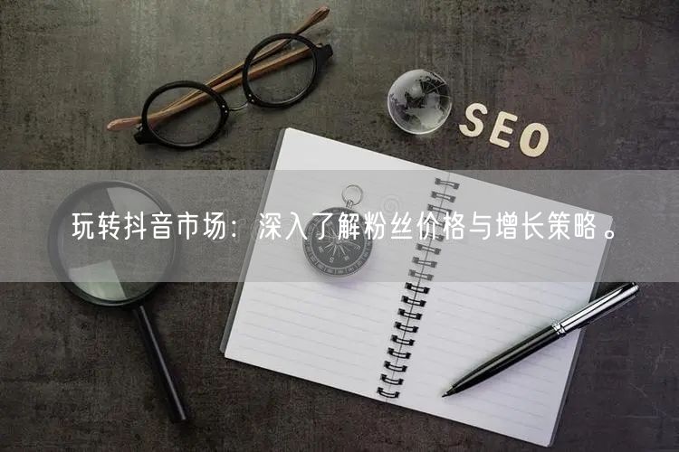 玩转抖音市场：深入了解粉丝价格与增长策略。