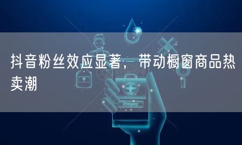 抖音粉丝效应显著，带动橱窗商品热卖潮