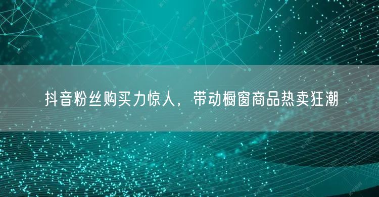 抖音粉丝购买力惊人，带动橱窗商品热卖狂潮