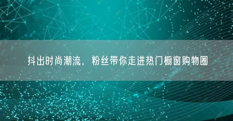抖出时尚潮流，粉丝带你走进热门橱窗购物圈