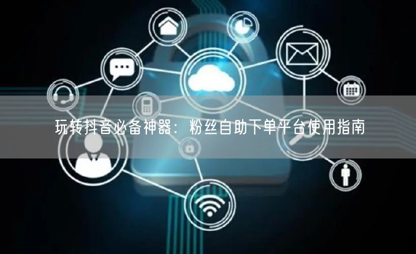 玩转抖音必备神器：粉丝自助下单平台使用指南