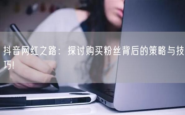抖音网红之路：探讨购买粉丝背后的策略与技巧!