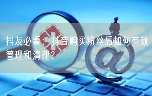 抖友必看：抖音购买粉丝后如何有效管理和清理？