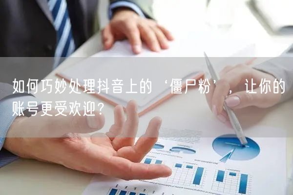 如何巧妙处理抖音上的‘僵尸粉’，让你的账号更受欢迎？