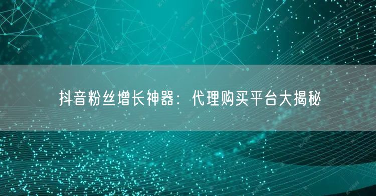 抖音粉丝增长神器：代理购买平台大揭秘