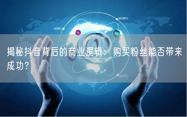 揭秘抖音背后的商业逻辑：购买粉丝能否带来成功？