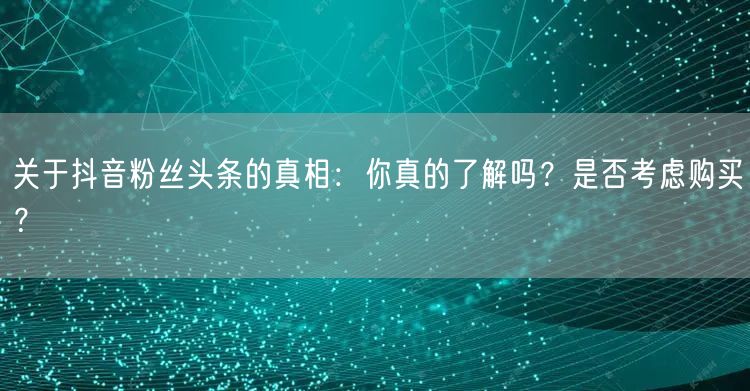 关于抖音粉丝头条的真相：你真的了解吗？是否考虑购买？