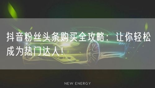 抖音粉丝头条购买全攻略：让你轻松成为热门达人！