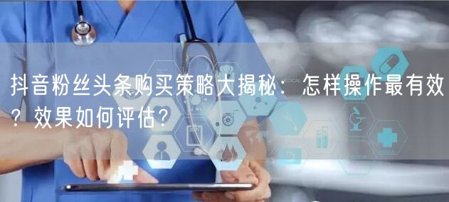 抖音粉丝头条购买策略大揭秘：怎样操作最有效？效果如何评估？