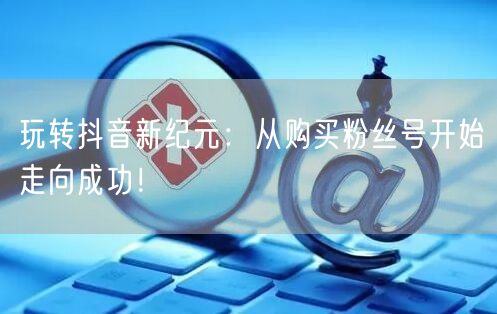 玩转抖音新纪元：从购买粉丝号开始走向成功！