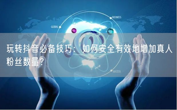 玩转抖音必备技巧：如何安全有效地增加真人粉丝数量？