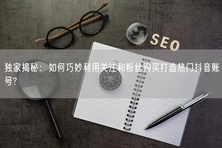 独家揭秘：如何巧妙利用关注和粉丝购买打造热门抖音账号?