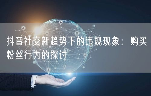 抖音社交新趋势下的违规现象：购买粉丝行为的探讨