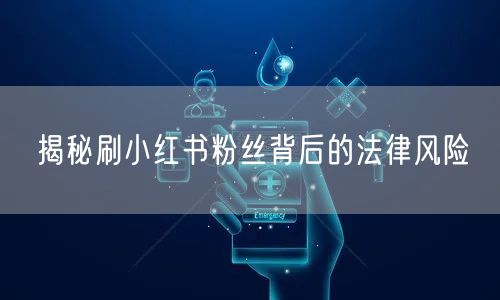 揭秘刷小红书粉丝背后的法律风险